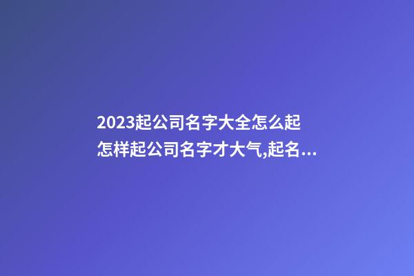 2023起公司名字大全怎么起 怎样起公司名字才大气,起名之家